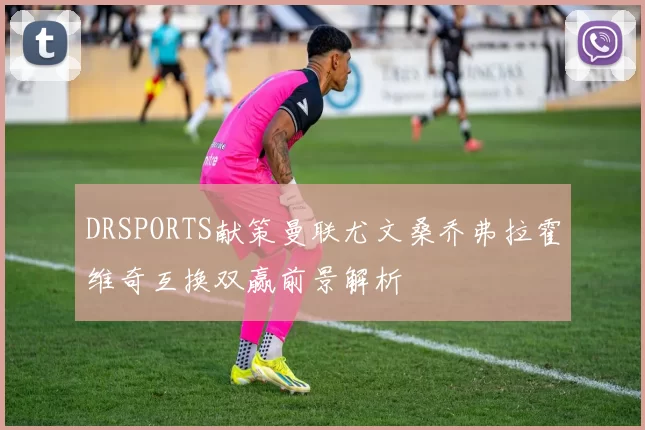 DRSPORTS献策曼联尤文桑乔弗拉霍维奇互换双赢前景解析